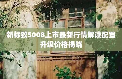 新标致5008上市最新行情解读配置升级价格揭晓