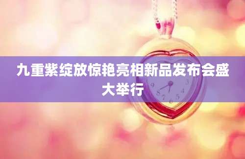 九重紫绽放惊艳亮相新品发布会盛大举行