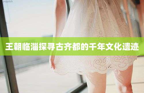 王朝临淄探寻古齐都的千年文化遗迹