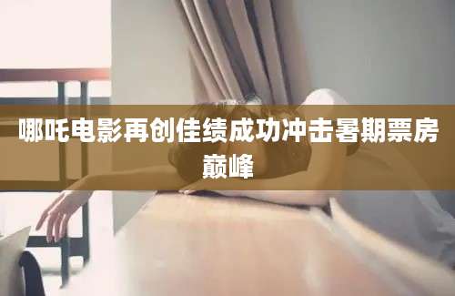 哪吒电影再创佳绩成功冲击暑期票房巅峰