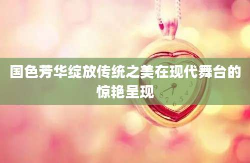 国色芳华绽放传统之美在现代舞台的惊艳呈现