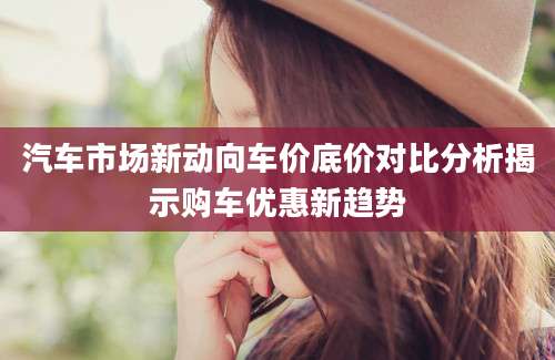汽车市场新动向车价底价对比分析揭示购车优惠新趋势
