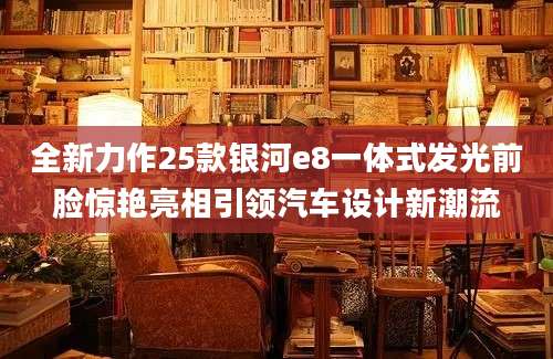 全新力作25款银河e8一体式发光前脸惊艳亮相引领汽车设计新潮流