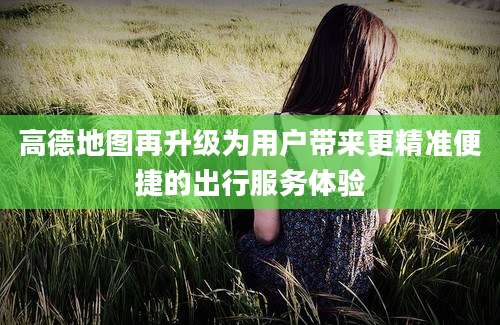 高德地图再升级为用户带来更精准便捷的出行服务体验