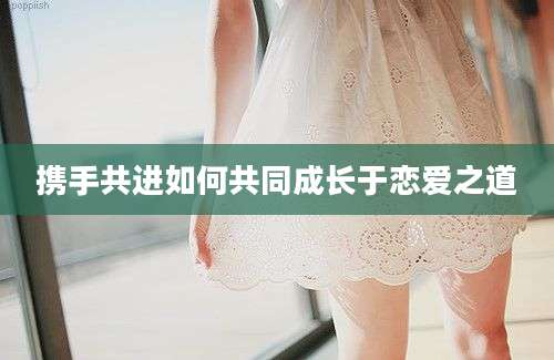 携手共进如何共同成长于恋爱之道