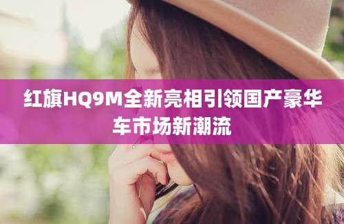 红旗HQ9M全新亮相引领国产豪华车市场新潮流