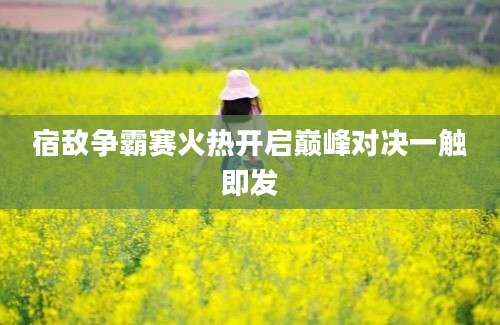 宿敌争霸赛火热开启巅峰对决一触即发