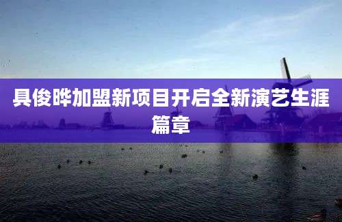 具俊晔加盟新项目开启全新演艺生涯篇章