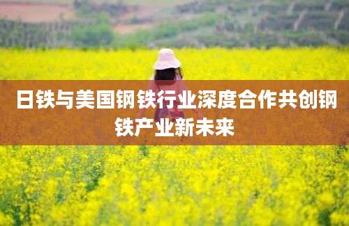 日铁与美国钢铁行业深度合作共创钢铁产业新未来