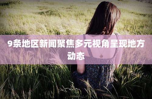 9条地区新闻聚焦多元视角呈现地方动态