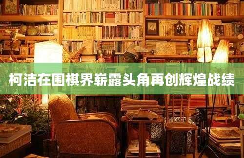 柯洁在围棋界崭露头角再创辉煌战绩