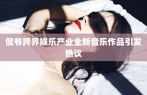 侃爷跨界娱乐产业全新音乐作品引发热议