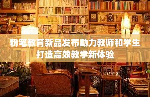 粉笔教育新品发布助力教师和学生打造高效教学新体验