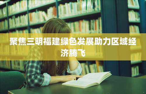 聚焦三明福建绿色发展助力区域经济腾飞
