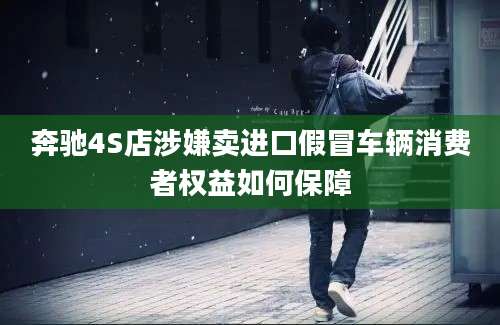 奔驰4S店涉嫌卖进口假冒车辆消费者权益如何保障