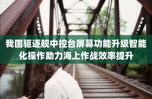 我国驱逐舰中控台屏幕功能升级智能化操作助力海上作战效率提升