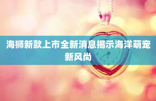 海狮新款上市全新消息揭示海洋萌宠新风尚