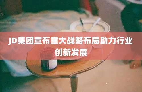 JD集团宣布重大战略布局助力行业创新发展