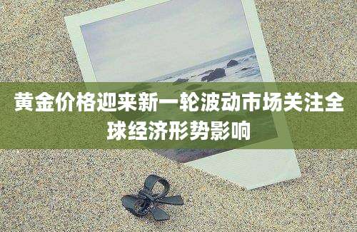 黄金价格迎来新一轮波动市场关注全球经济形势影响
