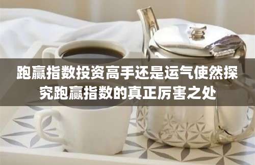 跑赢指数投资高手还是运气使然探究跑赢指数的真正厉害之处