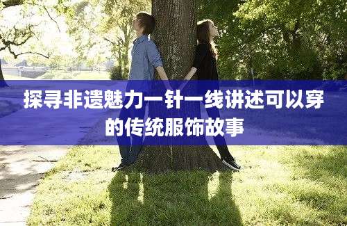 探寻非遗魅力一针一线讲述可以穿的传统服饰故事