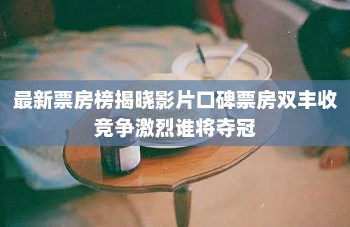 最新票房榜揭晓影片口碑票房双丰收竞争激烈谁将夺冠