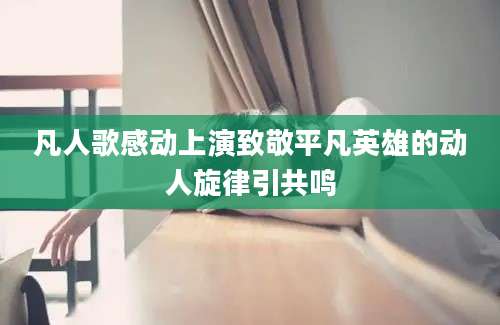凡人歌感动上演致敬平凡英雄的动人旋律引共鸣