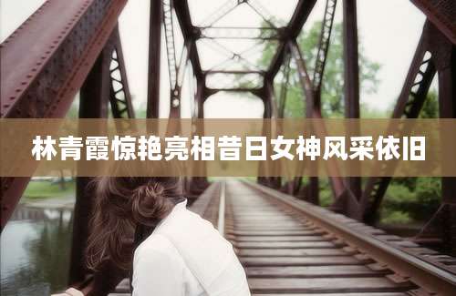 林青霞惊艳亮相昔日女神风采依旧