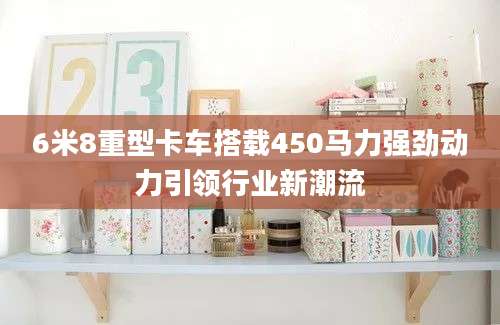 6米8重型卡车搭载450马力强劲动力引领行业新潮流