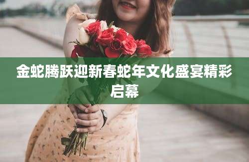 金蛇腾跃迎新春蛇年文化盛宴精彩启幕