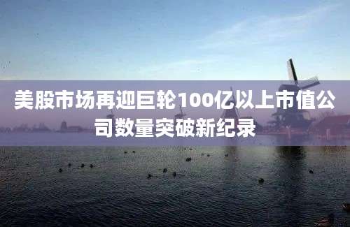 美股市场再迎巨轮100亿以上市值公司数量突破新纪录