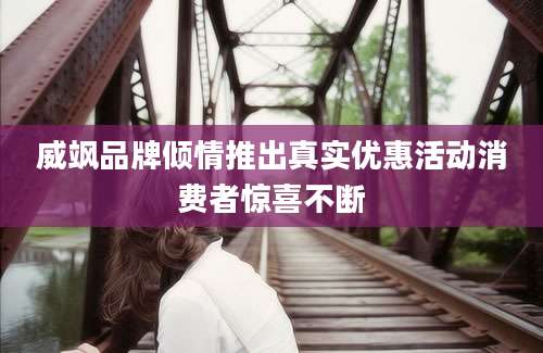 威飒品牌倾情推出真实优惠活动消费者惊喜不断