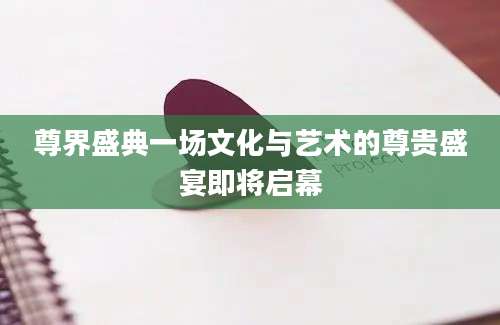 尊界盛典一场文化与艺术的尊贵盛宴即将启幕