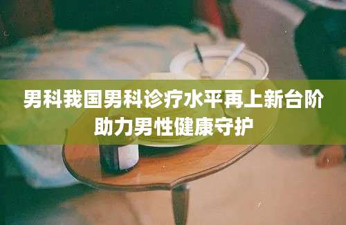 男科我国男科诊疗水平再上新台阶助力男性健康守护