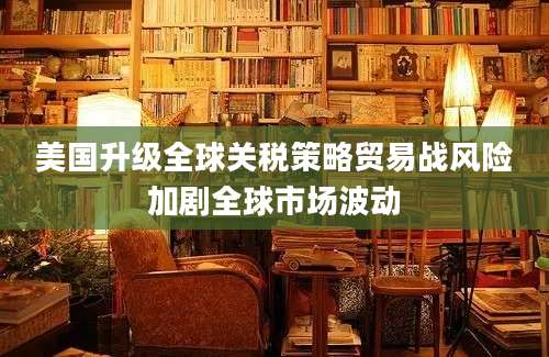 美国升级全球关税策略贸易战风险加剧全球市场波动