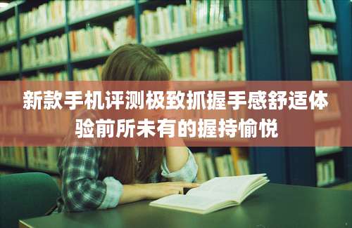 新款手机评测极致抓握手感舒适体验前所未有的握持愉悦