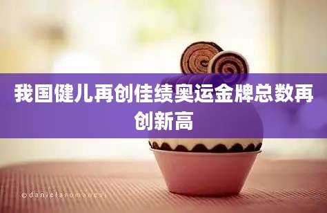 我国健儿再创佳绩奥运金牌总数再创新高