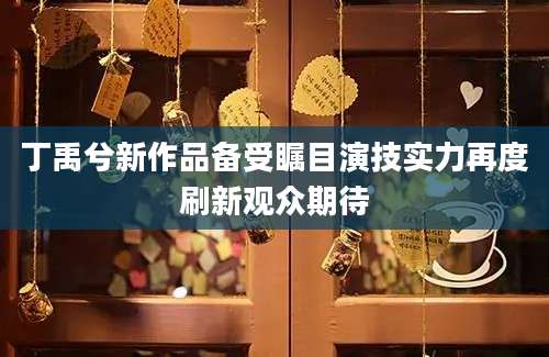 丁禹兮新作品备受瞩目演技实力再度刷新观众期待