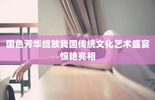 国色芳华绽放我国传统文化艺术盛宴惊艳亮相