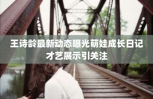 王诗龄最新动态曝光萌娃成长日记才艺展示引关注