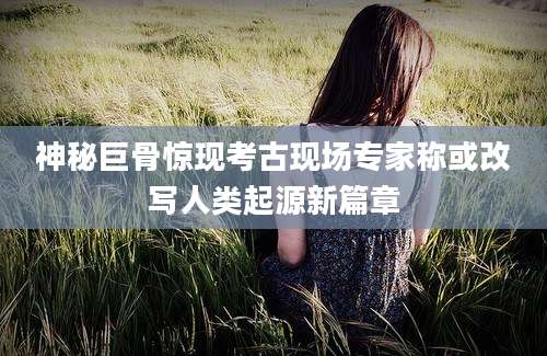 神秘巨骨惊现考古现场专家称或改写人类起源新篇章