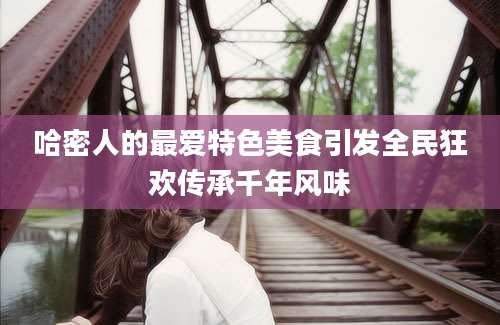 哈密人的最爱特色美食引发全民狂欢传承千年风味