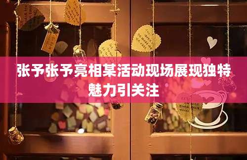 张予张予亮相某活动现场展现独特魅力引关注