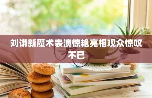 刘谦新魔术表演惊艳亮相观众惊叹不已