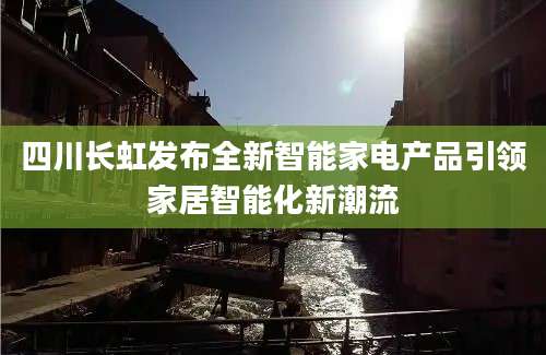四川长虹发布全新智能家电产品引领家居智能化新潮流