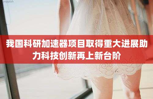 我国科研加速器项目取得重大进展助力科技创新再上新台阶