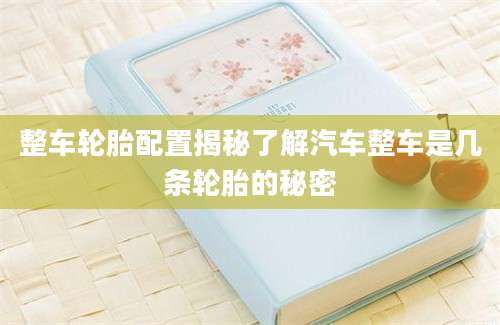 整车轮胎配置揭秘了解汽车整车是几条轮胎的秘密