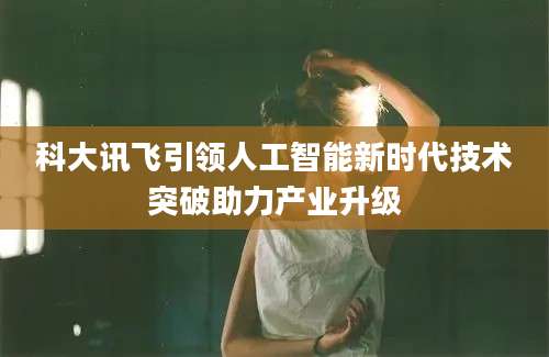 科大讯飞引领人工智能新时代技术突破助力产业升级