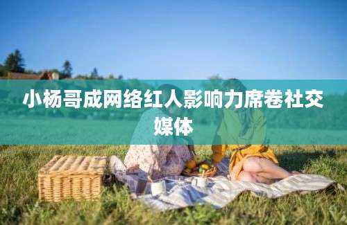 小杨哥成网络红人影响力席卷社交媒体
