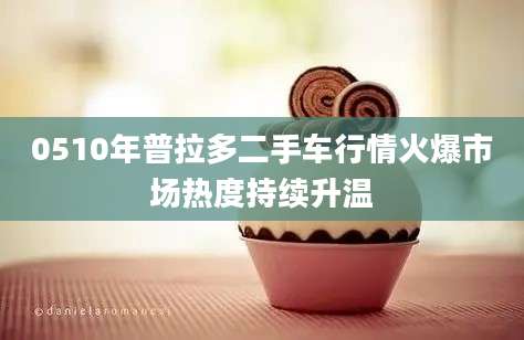 0510年普拉多二手车行情火爆市场热度持续升温